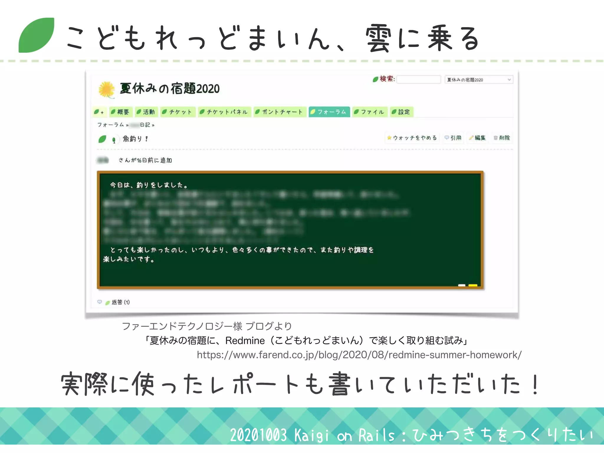 こどもれっどまいん、雲に乗る
20201003 Kaigi on Rails：ひみつきちをつくりたい
実際に使ったレポートも書いていただいた！
ファーエンドテクノロジー様 ブログより
  「夏休みの宿題に、Redmine（こどもれっどまいん）で楽しく取り組む試み」
        https://www.farend.co.jp/blog/2020/08/redmine-summer-homework/
 