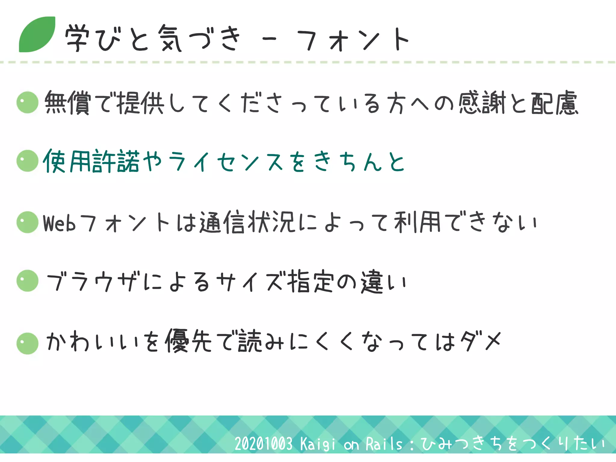 学びと気づき - フォント
無償で提供してくださっている方への感謝と配慮
Webフォントは通信状況によって利用できない
ブラウザによるサイズ指定の違い
かわいいを優先で読みにくくなってはダメ
20201003 Kaigi on Rails：ひみつきちをつくりたい
使用許諾やライセンスをきちんと
 