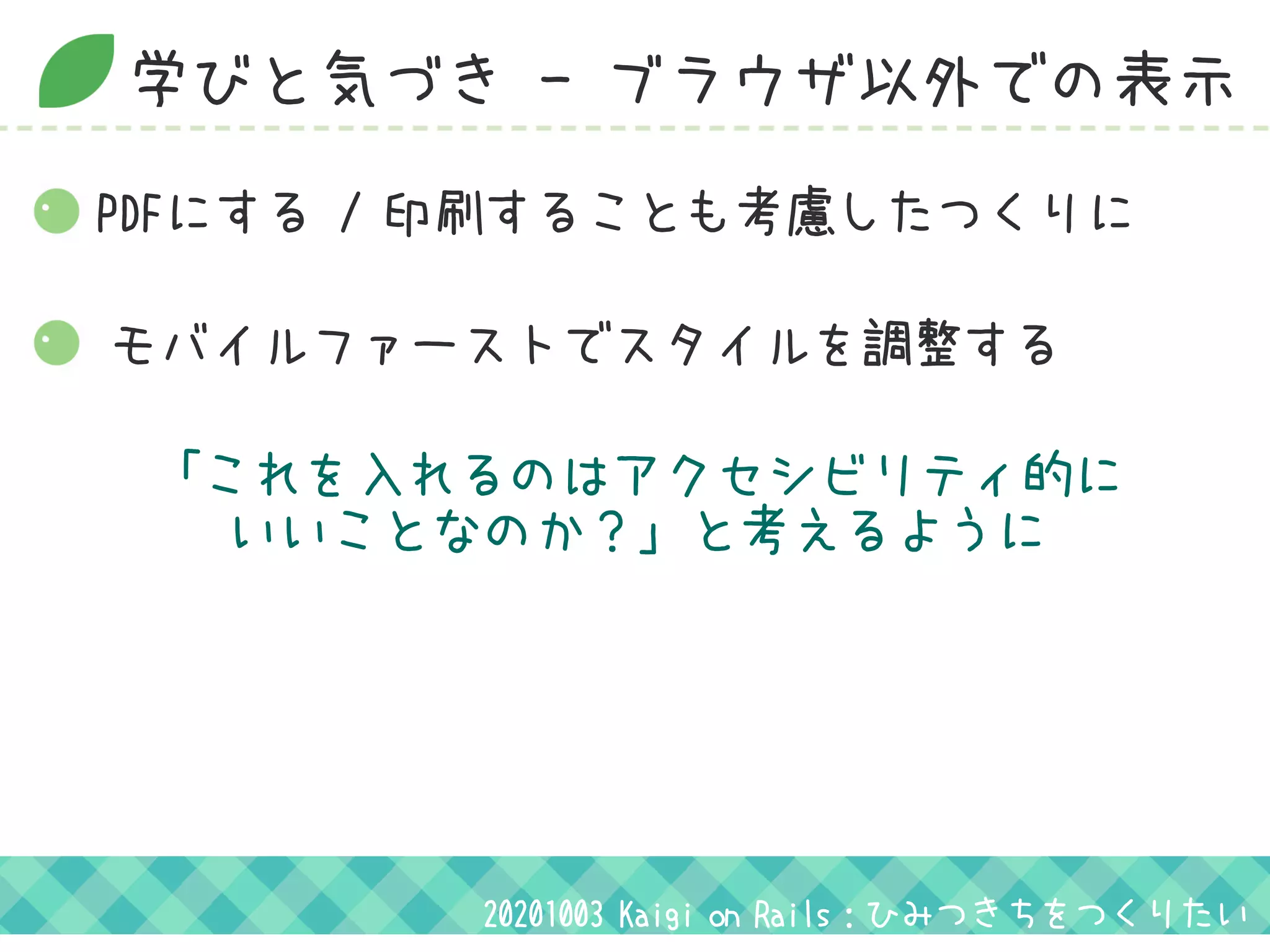 学びと気づき - ブラウザ以外での表示
モバイルファーストでスタイルを調整する
「これを入れるのはアクセシビリティ的に
いいことなのか？」と考えるように
20201003 Kaigi on Rails：ひみつきちをつくりたい
PDFにする / 印刷することも考慮したつくりに
 