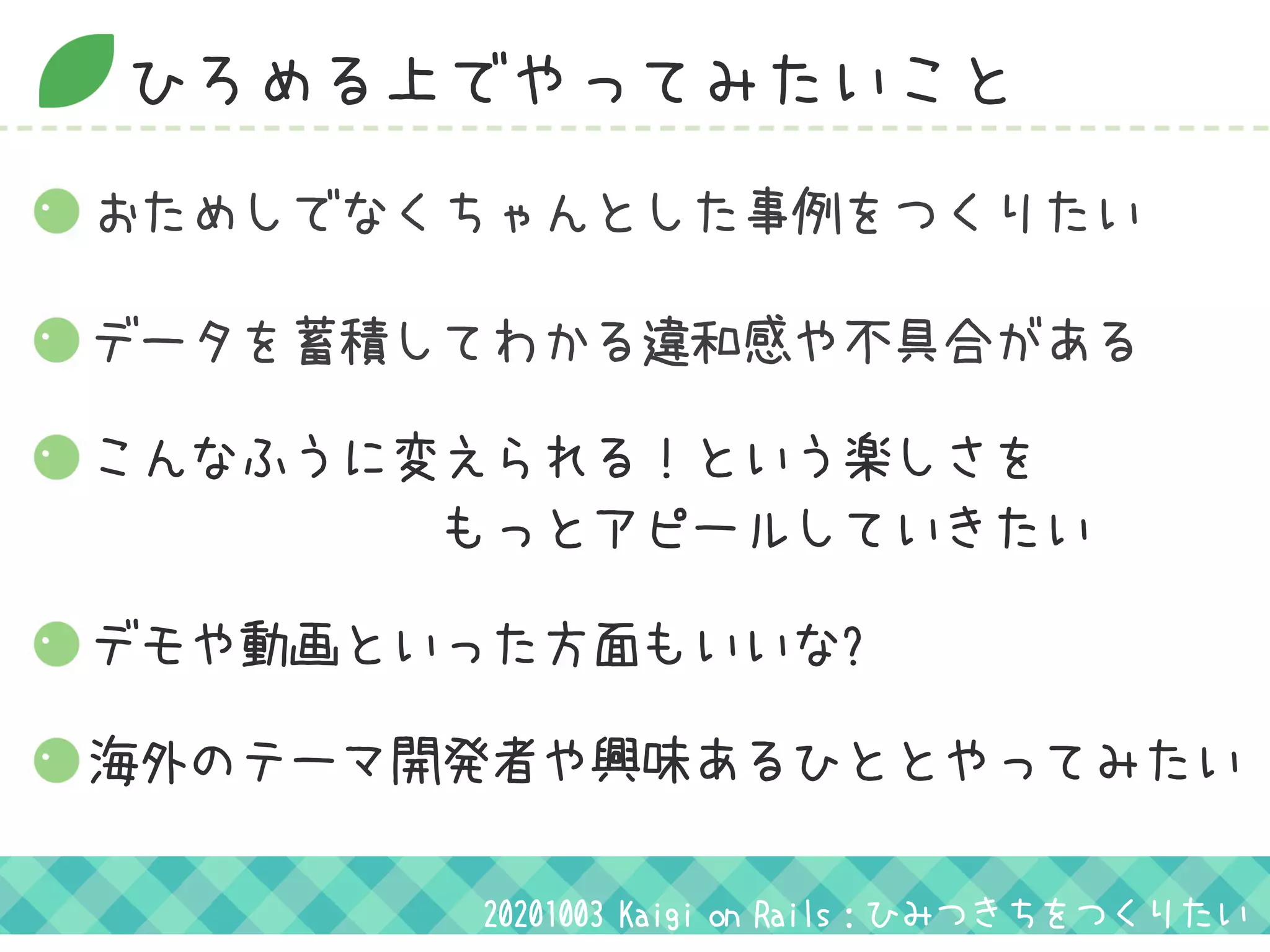 ひろめる上でやってみたいこと
おためしでなくちゃんとした事例をつくりたい
デモや動画といった方面もいいな?
20201003 Kaigi on Rails：ひみつきちをつくりたい
データを蓄積してわかる違和感や不具合がある
こんなふうに変えられる！という楽しさを
　　　　　　　もっとアピールしていきたい
海外のテーマ開発者や興味あるひととやってみたい
 
