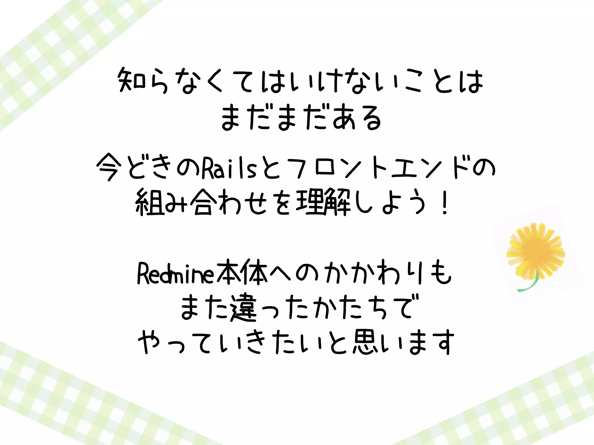 知らなくてはいけないことは
まだまだある
今どきのRailsとフロントエンドの
組み合わせを理解しよう！
Redmine本体へのかかわりも
また違ったかたちで
やっていきたいと思います
 