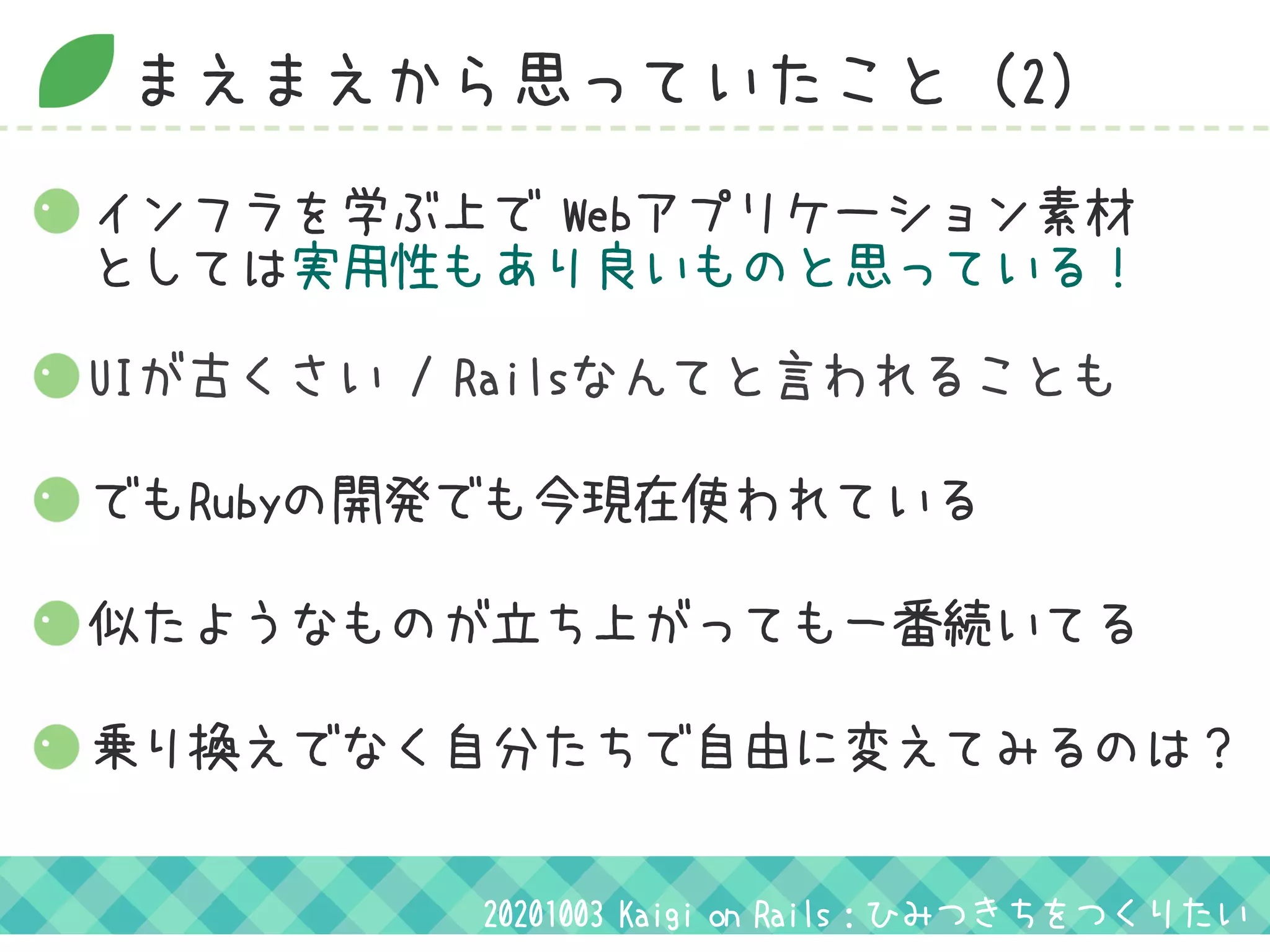 まえまえから思っていたこと（2）
UIが古くさい / Railsなんてと言われることも
でもRubyの開発でも今現在使われている
似たようなものが立ち上がっても一番続いてる
インフラを学ぶ上で Webアプリケーション素材
としては実用性もあり良いものと思っている！
乗り換えでなく自分たちで自由に変えてみるのは？
20201003 Kaigi on Rails：ひみつきちをつくりたい
 