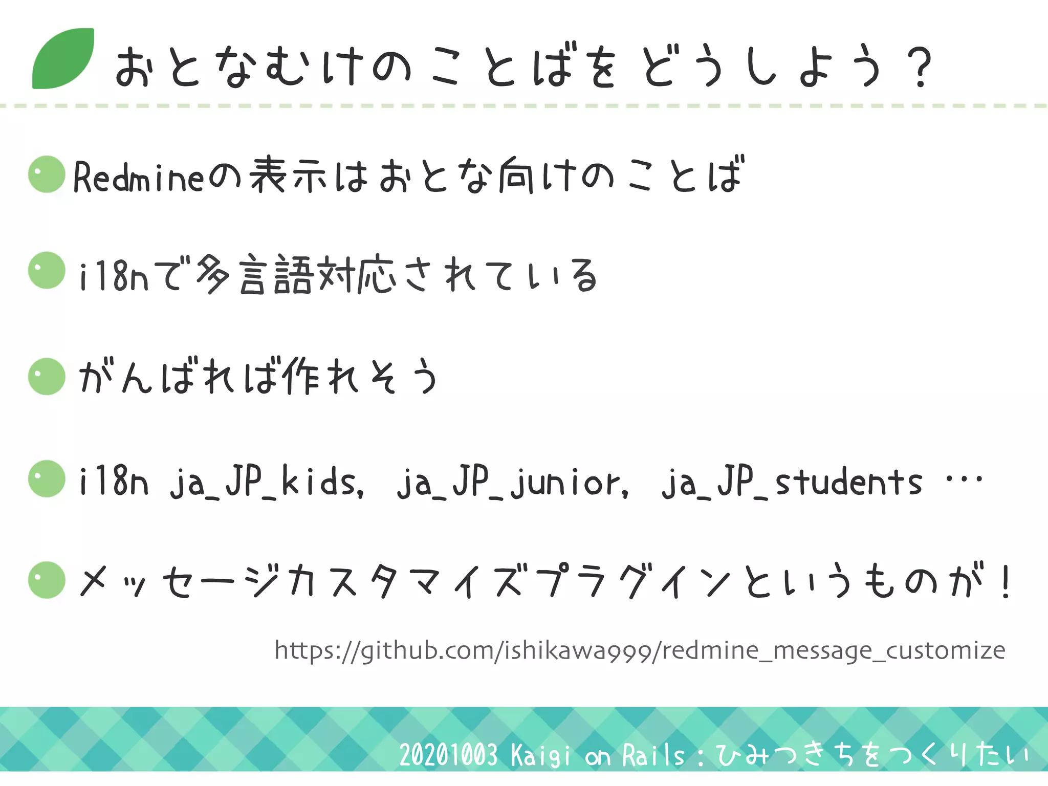 おとなむけのことばをどうしよう？
i18nで多言語対応されている
がんばれば作れそう
i18n ja_JP_kids, ja_JP_junior, ja_JP_students …
Redmineの表示はおとな向けのことば
メッセージカスタマイズプラグインというものが！
20201003 Kaigi on Rails：ひみつきちをつくりたい
https://github.com/ishikawa999/redmine_message_customize
 