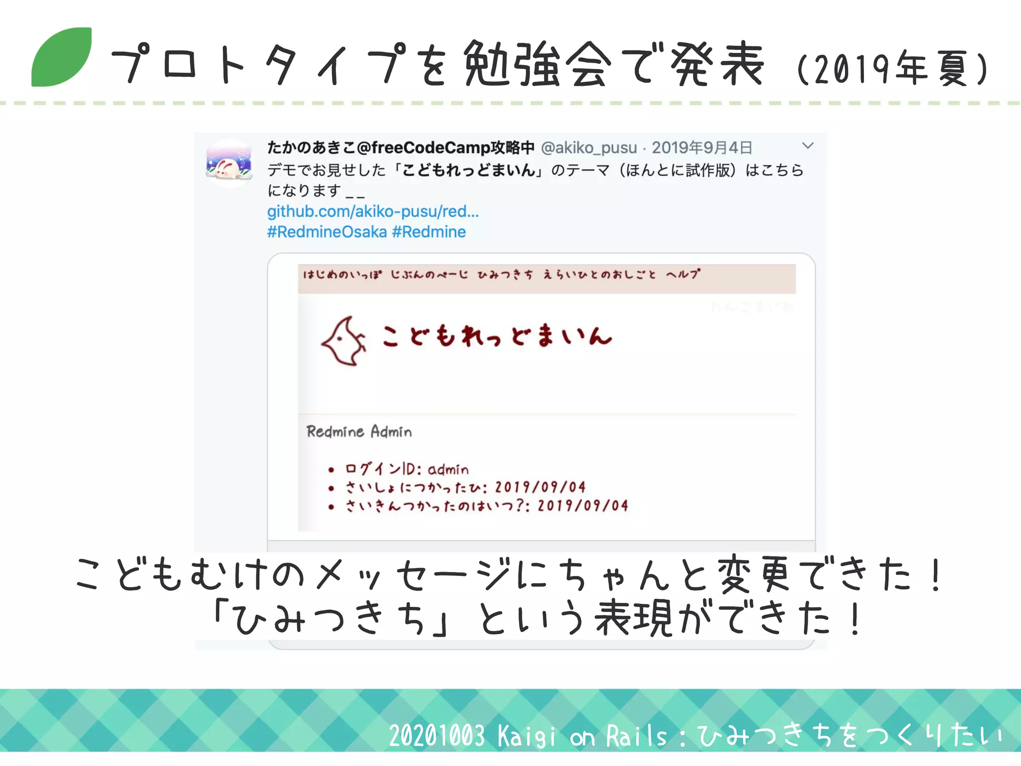 プロトタイプを勉強会で発表 (2019年夏)
こどもむけのメッセージにちゃんと変更できた！
　　　「ひみつきち」という表現ができた！
20201003 Kaigi on Rails：ひみつきちをつくりたい
 