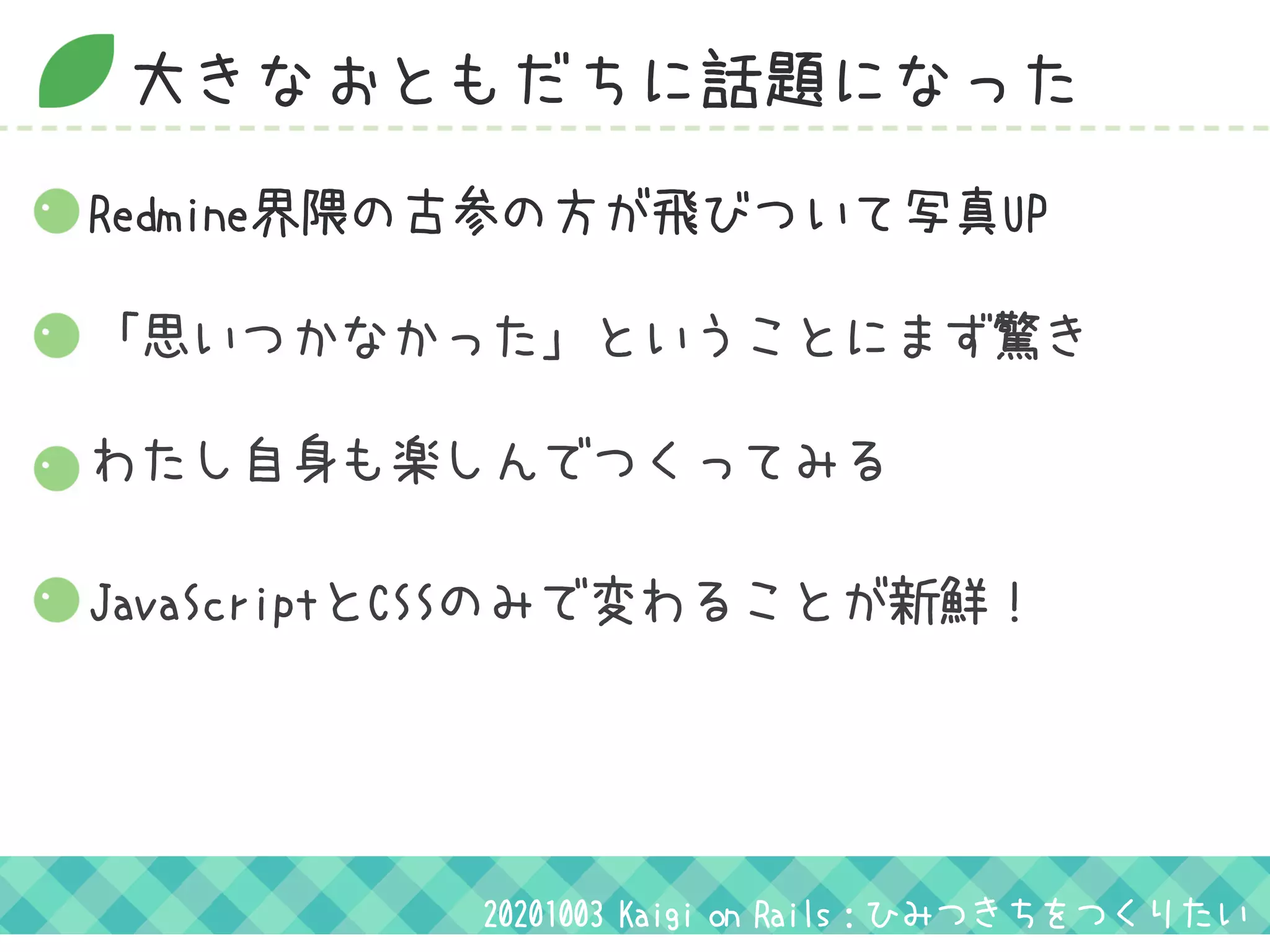 大きなおともだちに話題になった
20201003 Kaigi on Rails：ひみつきちをつくりたい
「思いつかなかった」ということにまず驚き
わたし自身も楽しんでつくってみる
Redmine界隈の古参の方が飛びついて写真UP
JavaScriptとCSSのみで変わることが新鮮！
 