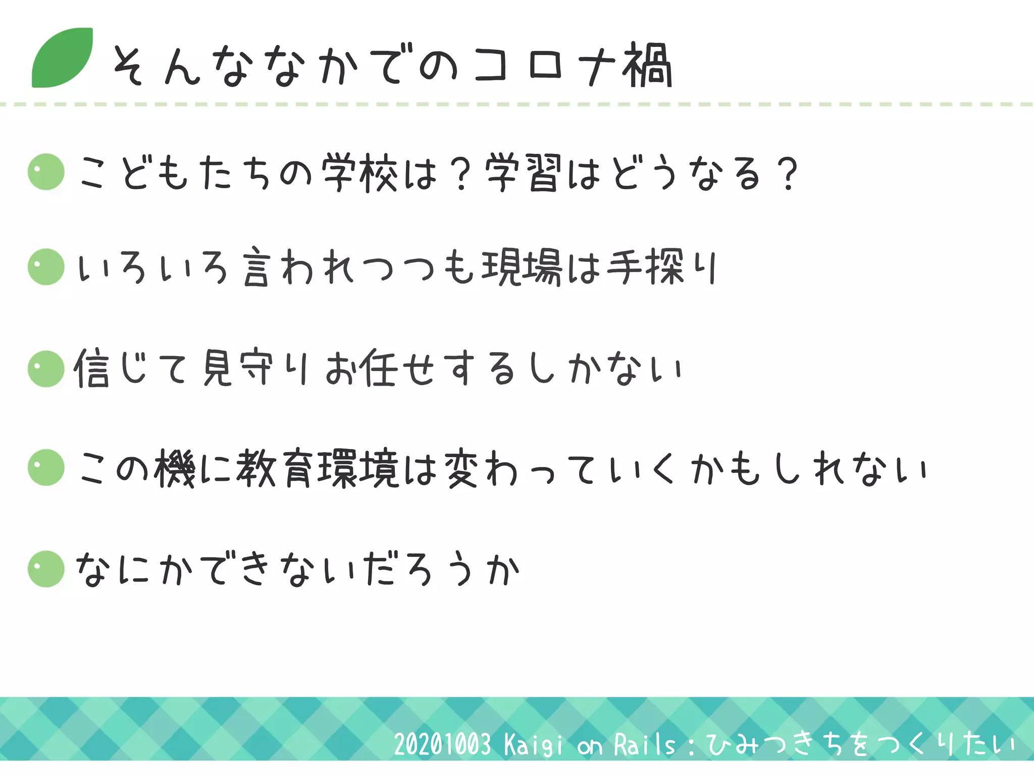 そんななかでのコロナ禍
いろいろ言われつつも現場は手探り
信じて見守りお任せするしかない
この機に教育環境は変わっていくかもしれない
こどもたちの学校は？学習はどうなる？
なにかできないだろうか
20201003 Kaigi on Rails：ひみつきちをつくりたい
 