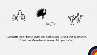 Gott hatte jede Pflanze, jedes Tier nach seiner (Grund-)Art geschaffen.
Er hat uns Menschen in seinem Bild geschaffen.
 