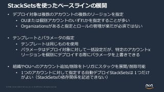 © 2020, Amazon Web Services, Inc. or its Affiliates. All rights reserved.
StackSetsを使ったベースラインの展開
• デプロイ対象は複数のアカウントの複数のリージョンを指定
• OUまたは個別アカウントのいずれかを指定することが多い
• Organizationsがあると指定とロールの管理が楽だが必須ではない
• テンプレートとパラメータの指定
• テンプレートは同じものを使用
• パラメータはデプロイ対象に対して一括設定だが、特定のアカウントx
リージョンを個別にデプロイする際にパラメータを上書きできる
• 組織やOUへのアカウント追加/削除をトリガにスタックを展開/削除可能
• 1つのアカウントに対して指定する自動デプロイStackSetsは１つだけ
がよい（StackSetsの依存関係を記述できない）
 