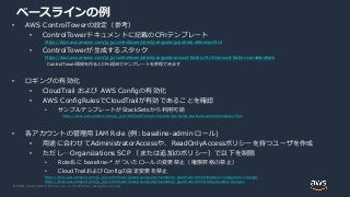 © 2020, Amazon Web Services, Inc. or its Affiliates. All rights reserved.
ベースラインの例
• AWS ControlTowerの設定（参考）
• ControlTowerドキュメントに記載のCFnテンプレート
https://docs.aws.amazon.com/ja_jp/controltower/latest/userguide/guardrails-reference.html
• ControlTowerが生成するスタック
https://docs.aws.amazon.com/ja_jp/controltower/latest/userguide/account-factory.html#account-factory-considerations
ControlTower環境を作るとCFn経由でテンプレートを参照できます
• ロギングの有効化
• CloudTrail および AWS Configの有効化
• AWS ConfigRulesでCloudTrailが有効であることを確認
• サンプルテンプレートがStackSetsから利用可能
https://docs.aws.amazon.com/ja_jp/AWSCloudFormation/latest/UserGuide/stacksets-sampletemplates.html
• 各アカウントの管理用 IAM Role (例: baseline-admin ロール)
• 用途に合わせてAdministratorAccessや、ReadOnlyAccessポリシーを持つユーザを作成
• ただし…Organizations SCP （または追加のポリシー）で以下を制限
• Role名に baseline-* がついたロールの変更禁止（権限昇格の禁止）
• CloudTrailおよびConfigの設定変更を禁止
https://docs.aws.amazon.com/ja_jp/controltower/latest/userguide/mandatory-guardrails.html#cloudtrail-configuration-changes
https://docs.aws.amazon.com/ja_jp/controltower/latest/userguide/mandatory-guardrails.html#config-disallow-changes
 