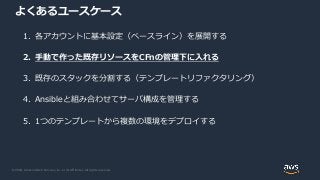 © 2020, Amazon Web Services, Inc. or its Affiliates. All rights reserved.
よくあるユースケース
1. 各アカウントに基本設定（ベースライン）を展開する
2. 手動で作った既存リソースをCFnの管理下に入れる
3. 既存のスタックを分割する（テンプレートリファクタリング）
4. Ansibleと組み合わせてサーバ構成を管理する
5. 1つのテンプレートから複数の環境をデプロイする
 
