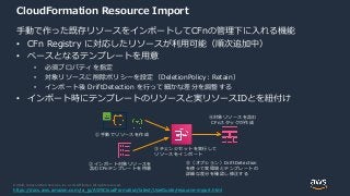 © 2020, Amazon Web Services, Inc. or its Affiliates. All rights reserved.
CloudFormation Resource Import
手動で作った既存リソースをインポートしてCFnの管理下に入れる機能
• CFn Registry に対応したリソースが利用可能（順次追加中）
• ベースとなるテンプレートを用意
• 必須プロパティを指定
• 対象リソースに削除ポリシーを設定（DeletionPolicy: Retain）
• インポート後 DriftDetection を行って細かな差分を調整する
• インポート時にテンプレートのリソースと実リソースIDとを紐付け
②インポート対象リソースを
含むCFnテンプレートを用意
④対象リソースを含む
CFnスタックが作成
①手動でリソースを作成
③チェンジセットを実行して
リソースをインポート
⑤（オプション）DriftDetection
を使って実環境とテンプレートの
詳細な差分を確認し修正する
https://docs.aws.amazon.com/ja_jp/AWSCloudFormation/latest/UserGuide/resource-import.html
 