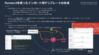 © 2020, Amazon Web Services, Inc. or its Affiliates. All rights reserved.
Former2を使ったインポート用テンプレートの生成
メリット
• Import用のテンプレートをFormer2で作ると効率よくインポートが可能
• Former2 = 既存リソースからCFnテンプレートを生成するOSSツール
• Import後のDriftDetection→テンプレート修正がほぼ不要
• 生成したテンプレートに"DeletionPolicy: Retain"の追加が必要
デメリット
• テンプレート定義と既存リソース識別子の紐付けは引き続きマニュアル作業が必要であり、大量のリソースを一括でインポートするよ
り小さい単位で処理することを推奨
• Importに対応していないリソースがあるため、必ずしも既存の構成を容易にStack管理化におけるわけではない
ガイダンス
• Importではなく再作成が可能ならそちらを推奨
• 一般的にサーバー系よりサーバーレス系のほうがインポートは容易（依存関係が少ない）
①Former2で既存リソースから
テンプレートを作成
②テンプレートに対応するリソースを指定して
リソースインポート
※Former2は3rd Partyによる
オープンソースのツールです
 