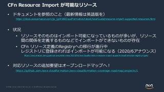 © 2020, Amazon Web Services, Inc. or its Affiliates. All rights reserved.
CFn Resource Import が可能なリソース
• ドキュメントを参照のこと（最新情報は英語版を）
https://docs.aws.amazon.com/ja_jp/AWSCloudFormation/latest/UserGuide/resource-import-supported-resources.html
• 状況
• リソースそのものはインポート可能になっているものが多いが、リソース
間の関係を定義するものなどでインポートができないものが存在
• CFn リソース定義のRegistryへの移行が進行中
レジストリに登録されればインポートが可能になる（2020/6アナウンス）
https://aws.amazon.com/jp/about-aws/whats-new/2020/06/aws-cloudformation-resource-import-supports-cloudformation-registry-types/
• 対応リソースの追加要望はオープンロードマップへ！
https://github.com/aws-cloudformation/aws-cloudformation-coverage-roadmap/projects/1
 