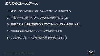 © 2020, Amazon Web Services, Inc. or its Affiliates. All rights reserved.
よくあるユースケース
1. 各アカウントに基本設定（ベースライン）を展開する
2. 手動で作った既存リソースをCFnの管理下に入れる
3. 既存のスタックを分割する（テンプレートリファクタリング）
4. Ansibleと組み合わせてサーバ構成を管理する
5. 1つのテンプレートから複数の環境をデプロイする
 