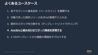 © 2020, Amazon Web Services, Inc. or its Affiliates. All rights reserved.
よくあるユースケース
1. 各アカウントに基本設定（ベースライン）を展開する
2. 手動で作った既存リソースをCFnの管理下に入れる
3. 既存のスタックを分割する（テンプレートリファクタリング）
4. Ansibleと組み合わせてサーバ構成を管理する
5. 1つのテンプレートから複数の環境をデプロイする
 
