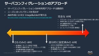 © 2020, Amazon Web Services, Inc. or its Affiliates. All rights reserved.
サーバコンフィグレーションのアプローチ
• サーバコンフィグレーションのAMI利用アプローチは連続的
• ニーズに合ったバランスを見出す
• AMI作成には EC2 ImageBuilderが使える
https://aws.amazon.com/jp/blogs/news/webinar-bb-aws-ec2-image-builder-2020/
OS のみの AMI
• 起動後にすべての設定を実施
• 起動時の最新状態へアップグレード可能
• AMI構築時間を短縮可能
• 起動から利用可能まで時間がかかる
完全な AMI
• アプリケーションとすべての依存関係がAMIに導入済み
• 利用可能になるまでの時間が短い
• AMI構築時間がより長い
• 存続期間がより短い
• ロールバック方式を要検討
部分的に設定済みの AMI
• AMIに共通環境のみが導入済み
• 個別に変更される箇所のみ起動時に設定
• 存続期間がより長い
• ロールバックが比較的容易
 