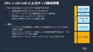 © 2020, Amazon Web Services, Inc. or its Affiliates. All rights reserved.
CFn + cfn-init によるサーバ構成管理
• EC2 UserData にスクリプトを記述する方式
• 初期起動時に指定したスクリプトを実行する
• テンプレートにサーバの起動処理をまとめて記載可能
• 慣れ親しんだシェルスクリプトが使える
• 従来から利用されてきており情報が豊富
• 課題
• インスタンス初期起動時しか動作できず起動後のメンテナンスは他の
仕組みが必要
• CFnテンプレート内にコードを書くことで複雑な処理や多数のサーバの
管理ではメンテナンス性に課題
• 処理中のエラーメッセージがインスタンスローカルに保持される EC2+設定
OS+設定
M/W+設
定
App+設定
デプロイ
CFncfn-init
 