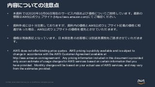 © 2020, Amazon Web Services, Inc. or its Affiliates. All rights reserved.
内容についての注意点
• 本資料では2020年10月06日現在のサービス内容および価格についてご説明しています。最新の
情報はAWS公式ウェブサイト(https://aws.amazon.com)にてご確認ください。
• 資料作成には十分注意しておりますが、資料内の価格とAWS公式ウェブサイト記載の価格に相
違があった場合、AWS公式ウェブサイトの価格を優先とさせていただきます。
• 価格は税抜表記となっています。日本居住者のお客様には別途消費税をご請求させていただきま
す。
• AWS does not offer binding price quotes. AWS pricing is publicly available and is subject to
change in accordance with the AWS Customer Agreement available at
http://aws.amazon.com/agreement/. Any pricing information included in this document is provided
only as an estimate of usage charges for AWS services based on certain information that you
have provided. Monthly charges will be based on your actual use of AWS services, and may vary
from the estimates provided.
 