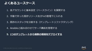 © 2020, Amazon Web Services, Inc. or its Affiliates. All rights reserved.
よくあるユースケース
1. 各アカウントに基本設定（ベースライン）を展開する
2. 手動で作った既存リソースをCFnの管理下に入れる
3. 既存のスタックを分割する（テンプレートリファクタリング）
4. Ansibleと組み合わせてサーバ構成を管理する
5. 1つのテンプレートから複数の環境をデプロイする
 