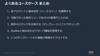 © 2020, Amazon Web Services, Inc. or its Affiliates. All rights reserved.
よくあるユースケース まとめ
1. 各アカウントに基本設定（ベースライン）を展開する
2. 手動で作った既存リソースをCFnの管理下に入れる
3. 既存のスタックを分割する（テンプレートリファクタリング）
4. Ansibleと組み合わせてサーバ構成を管理する
5. 1つのテンプレートから複数の環境をデプロイする
 