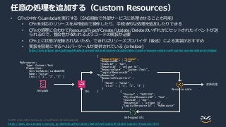 © 2020, Amazon Web Services, Inc. or its Affiliates. All rights reserved.
任意の処理を追加する（Custom Resources）
• CFnの中からLambdaを実行する（SNS経由で外部サービスに処理させることも可能）
• CFn未対応のリソースをAPI経由で操作したり、手続き的な処理を追加したりできる
• CFnの処理に合わせてResourceTypeがCreate/Update/Deleteのいずれかにセットされたイベントが送
られるので、整合性が保たれるようコードの実装が必要
• CFn上に状態が記録されないため、できればリソースプロバイダ（後述）による実装がおすすめ
• 実装を容易にするヘルパーツールが提供されている (crhelper)
https://aws.amazon.com/jp/blogs/infrastructure-and-automation/aws-cloudformation-custom-resource-creation-with-python-aws-lambda-and-crhelper/
{
"RequestType" : "Create",
"ResponseURL" : “foo”,
"StackId" : ”bar”,
"RequestId" : "unique id”,
"ResourceType" : "Custom::Test",
"LogicalResourceId" :
"MyResource",
"ResourceProperties" :
{
"Name" : "Value",
"List" : [ "1", "2", "3" ]
}
}
Resource code
MyResource:
Type: Custom::Test
Properties:
ServiceToken: LambdaARN
Name: “Value”
List: [ ”1”, “2”, “3” ]
{
"Status" : "SUCCESS",
"PhysicalResourceId" : “baz”,
"StackId" : “bar”,
"RequestId" : "unique id”,
"LogicalResourceId" : "MyResource"
}
Self-signed URL
Template
変更処理
CFn
https://docs.aws.amazon.com/ja_jp/AWSCloudFormation/latest/UserGuide/template-custom-resources.html
 