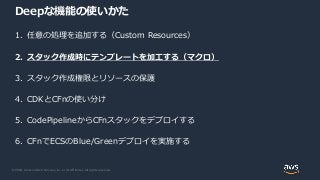 © 2020, Amazon Web Services, Inc. or its Affiliates. All rights reserved.
Deepな機能の使いかた
1. 任意の処理を追加する（Custom Resources）
2. スタック作成時にテンプレートを加工する（マクロ）
3. スタック作成権限とリソースの保護
4. CDKとCFnの使い分け
5. CodePipelineからCFnスタックをデプロイする
6. CFnでECSのBlue/Greenデプロイを実施する
 