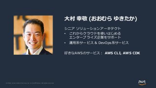 © 2020, Amazon Web Services, Inc. or its Affiliates. All rights reserved.
大村 幸敬 (おおむら ゆきたか)
シニア ソリューションアーキテクト
• これからクラウドを使いはじめる
エンタープライズ企業をサポート
• 運用系サービス & DevOps系サービス
好きなAWSのサービス： AWS CLI, AWS CDK
 