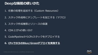 © 2020, Amazon Web Services, Inc. or its Affiliates. All rights reserved.
Deepな機能の使いかた
1. 任意の処理を追加する（Custom Resources）
2. スタック作成時にテンプレートを加工する（マクロ）
3. スタック作成権限とリソースの保護
4. CDKとCFnの使い分け
5. CodePipelineからCFnスタックをデプロイする
6. CFnでECSのBlue/Greenデプロイを実施する
 