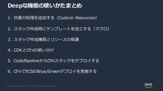 © 2020, Amazon Web Services, Inc. or its Affiliates. All rights reserved.
Deepな機能の使いかたまとめ
1. 任意の処理を追加する（Custom Resources）
2. スタック作成時にテンプレートを加工する（マクロ）
3. スタック作成権限とリソースの保護
4. CDKとCFnの使い分け
5. CodePipelineからCFnスタックをデプロイする
6. CFnでECSのBlue/Greenデプロイを実施する
 