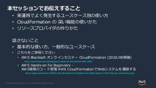 © 2020, Amazon Web Services, Inc. or its Affiliates. All rights reserved.
本セッションでお伝えすること
• 実運用でよく発生するユースケース別の使い方
• CloudFormation の 深い機能の使いかた
• リソースプロバイダの作りかた
話さないこと
• 基本的な使い方、一般的なユースケース
• こちらをご参照ください
• AWS Blackbelt オンラインセミナー CloudFormation (2020/08開催)
https://aws.amazon.com/jp/blogs/news/webinar-bb-aws-cloudformation-2020/
• AWS Hands-on for Beginners -
AWS環境のコード管理 AWS CloudFormationでWebシステムを構築する
https://pages.awscloud.com/JAPAN-event-OE-Hands-on-for-Beginners-cfn-2020-reg-event-LP.html?trk=aws_introduction_page
 
