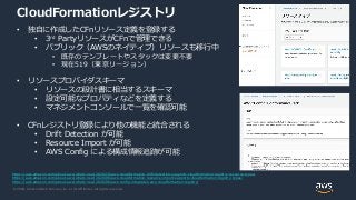 © 2020, Amazon Web Services, Inc. or its Affiliates. All rights reserved.
CloudFormationレジストリ
• 独自に作成したCFnリソース定義を登録する
• 3rd PartyリソースがCFnで管理できる
• パブリック（AWSのネイティブ）リソースも移行中
• 既存のテンプレートやスタックは変更不要
• 現在519（東京リージョン）
• リソースプロバイダスキーマ
• リソースの設計書に相当するスキーマ
• 設定可能なプロパティなどを定義する
• マネジメントコンソールで一覧を確認可能
• CFnレジストリ登録により他の機能と統合される
• Drift Detection が可能
• Resource Import が可能
• AWS Config による構成情報追跡が可能
https://aws.amazon.com/about-aws/whats-new/2020/10/aws-cloudformation-drift-detection-supports-cloudformation-registry-resource-types/
https://aws.amazon.com/about-aws/whats-new/2020/06/aws-cloudformation-resource-import-supports-cloudformation-registry-types/
https://aws.amazon.com/about-aws/whats-new/2020/06/aws-config-integrates-aws-cloudformation-registry/
 