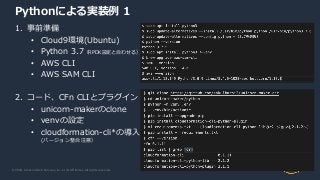 © 2020, Amazon Web Services, Inc. or its Affiliates. All rights reserved.
Pythonによる実装例 1
1. 事前準備
• Cloud9環境(Ubuntu)
• Python 3.7（RPDK設定と合わせる）
• AWS CLI
• AWS SAM CLI
2. コード、CFn CLIとプラグイン
• unicorn-makerのclone
• venvの設定
• cloudformation-cli*の導入
(バージョン整合注意）
 