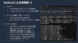 © 2020, Amazon Web Services, Inc. or its Affiliates. All rights reserved.
Pythonによる実装例 4
1. ビルド
• cfn submit はレジストリ登録用
• --dry-runでパッケージングのみ実施
2. テストの準備（別ターミナル）
• sam local start-lambda
• ローカルテスト用エンドポイント起動
3. テストを実行
• cfn test で Contract Testを実施
• 各ハンドラがイベントに対して
期待通りに処理しているか
各シナリオを実行して確認する
• このサンプルはまだ修正が必要
• テストの出力、SAM localの出力、
rpdk.logを見てデバッグ
 