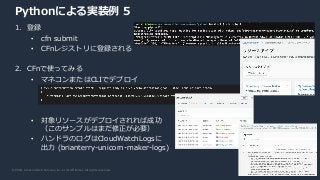 © 2020, Amazon Web Services, Inc. or its Affiliates. All rights reserved.
Pythonによる実装例 5
1. 登録
• cfn submit
• CFnレジストリに登録される
2. CFnで使ってみる
• マネコンまたはCLIでデプロイ
• 対象リソースがデプロイされれば成功
（このサンプルはまだ修正が必要）
• ハンドラのログはCloudWatchLogsに
出力 (brianterry-unicorn-maker-logs)
 