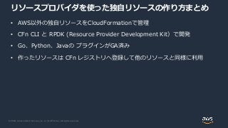 © 2020, Amazon Web Services, Inc. or its Affiliates. All rights reserved.
リソースプロバイダを使った独自リソースの作り方まとめ
• AWS以外の独自リソースをCloudFormationで管理
• CFn CLI と RPDK (Resource Provider Development Kit）で開発
• Go、Python、Javaの プラグインがGA済み
• 作ったリソースは CFn レジストリへ登録して他のリソースと同様に利用
 