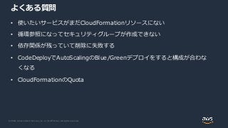© 2020, Amazon Web Services, Inc. or its Affiliates. All rights reserved.
よくある質問
• 使いたいサービスがまだCloudFormationリソースにない
• 循環参照になってセキュリティグループが作成できない
• 依存関係が残っていて削除に失敗する
• CodeDeployでAutoScalingのBlue/Greenデプロイをすると構成が合わな
くなる
• CloudFormationのQuota
 