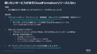 © 2020, Amazon Web Services, Inc. or its Affiliates. All rights reserved.
使いたいサービスがまだCloudFormationリソースにない
課題
• ある機能をCFnで管理したいがそのCFnリソースが存在しないようだ
解決策
• ドキュメントのリソースリファレンス、更新履歴、CFnレジストリを再度確認（英語サイト）
https://docs.aws.amazon.com/ja_jp/AWSCloudFormation/latest/UserGuide/aws-template-resource-type-ref.html
https://docs.aws.amazon.com/ja_jp/AWSCloudFormation/latest/UserGuide/ReleaseHistory.html
• 多くのサービスでは 機能リリースと同時にCloudFormationリソースも
リリースされるようになっています
• 存在しないものはどうするか？
• マネジメントコンソールやCLIで作成してCFnが対応したらインポートor再作成
• 繰り返し作成が必要なら
• CLIを使ってスクリプト化
• CFnカスタムリソース+SDKでリソースを作る
• リソースプロバイダを使って独自にリソースを作る
• オープンロードマップへのインプットをぜひお願いいたします！
• https://github.com/aws-cloudformation/aws-cloudformation-coverage-roadmap/projects/1
 