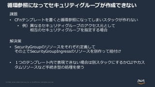© 2020, Amazon Web Services, Inc. or its Affiliates. All rights reserved.
循環参照になってセキュリティグループが作成できない
課題
• CFnテンプレートを書くと循環参照になってしまいスタックが作れない
• 例）異なるセキュリティグループのアクセス元として
相互のセキュリティグループを指定する場合
解決策
• SecurityGroupのリソースをそれぞれ定義して
その上でSecurityGroupIngressのリソースを別作って紐付け
• １つのテンプレート内で表現できない場合は別スタックにするかCLIやカス
タムリソースなど手続き型の処理を使う
 