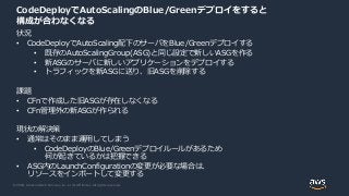 © 2020, Amazon Web Services, Inc. or its Affiliates. All rights reserved.
CodeDeployでAutoScalingのBlue/Greenデプロイをすると
構成が合わなくなる
状況
• CodeDeployでAutoScaling配下のサーバをBlue/Greenデプロイする
• 既存のAutoScalingGroup(ASG)と同じ設定で新しいASGを作る
• 新ASGのサーバに新しいアプリケーションをデプロイする
• トラフィックを新ASGに送り、旧ASGを削除する
課題
• CFnで作成した旧ASGが存在しなくなる
• CFn管理外の新ASGが作られる
現状の解決策
• 通常はそのまま運用してしまう
• CodeDeployのBlue/Greenデプロイルールがあるため
何が起きているかは把握できる
• ASG内のLaunchConfigurationの変更が必要な場合は、
リソースをインポートして変更する
 