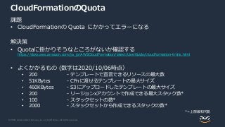 © 2020, Amazon Web Services, Inc. or its Affiliates. All rights reserved.
CloudFormationのQuota
課題
• CloudFormationの Quota にかかってエラーになる
解決策
• Quotaに掛かりそうなところがないか確認する
https://docs.aws.amazon.com/ja_jp/AWSCloudFormation/latest/UserGuide/cloudformation-limits.html
• よくかかるもの (数字は2020/10/06時点）
• 200 - テンプレートで宣言できるリソースの最大数
• 51KBytes - CFnに渡せるテンプレートの最大サイズ
• 460KBytes - S3にアップロードしたテンプレートの最大サイズ
• 200 - リージョンxアカウントで作成できる最大スタック数*
• 100 - スタックセットの数*
• 2000 - スタックセットから作成できるスタックの数*
*=上限緩和可能
 