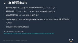 © 2020, Amazon Web Services, Inc. or its Affiliates. All rights reserved.
よくある質問まとめ
• 使いたいサービスがまだCloudFormationリソースにない
• 循環参照になってセキュリティグループが作成できない
• 依存関係が残っていて削除に失敗する
• CodeDeployでAutoScalingのBlue/Greenデプロイをすると構成が合わな
くなる
• CloudFormationのQuota
CFnベストプラクティスもご参照ください
https://docs.aws.amazon.com/ja_jp/AWSCloudFormation/latest/UserGuide/best-practices.html
 
