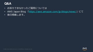 © 2020, Amazon Web Services, Inc. or its Affiliates. All rights reserved.
Q&A
• お答えできなかったご質問については
• AWS Japan Blog 「https://aws.amazon.com/jp/blogs/news/」にて
• 後日掲載します。
 