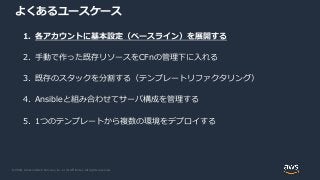© 2020, Amazon Web Services, Inc. or its Affiliates. All rights reserved.
よくあるユースケース
1. 各アカウントに基本設定（ベースライン）を展開する
2. 手動で作った既存リソースをCFnの管理下に入れる
3. 既存のスタックを分割する（テンプレートリファクタリング）
4. Ansibleと組み合わせてサーバ構成を管理する
5. 1つのテンプレートから複数の環境をデプロイする
 