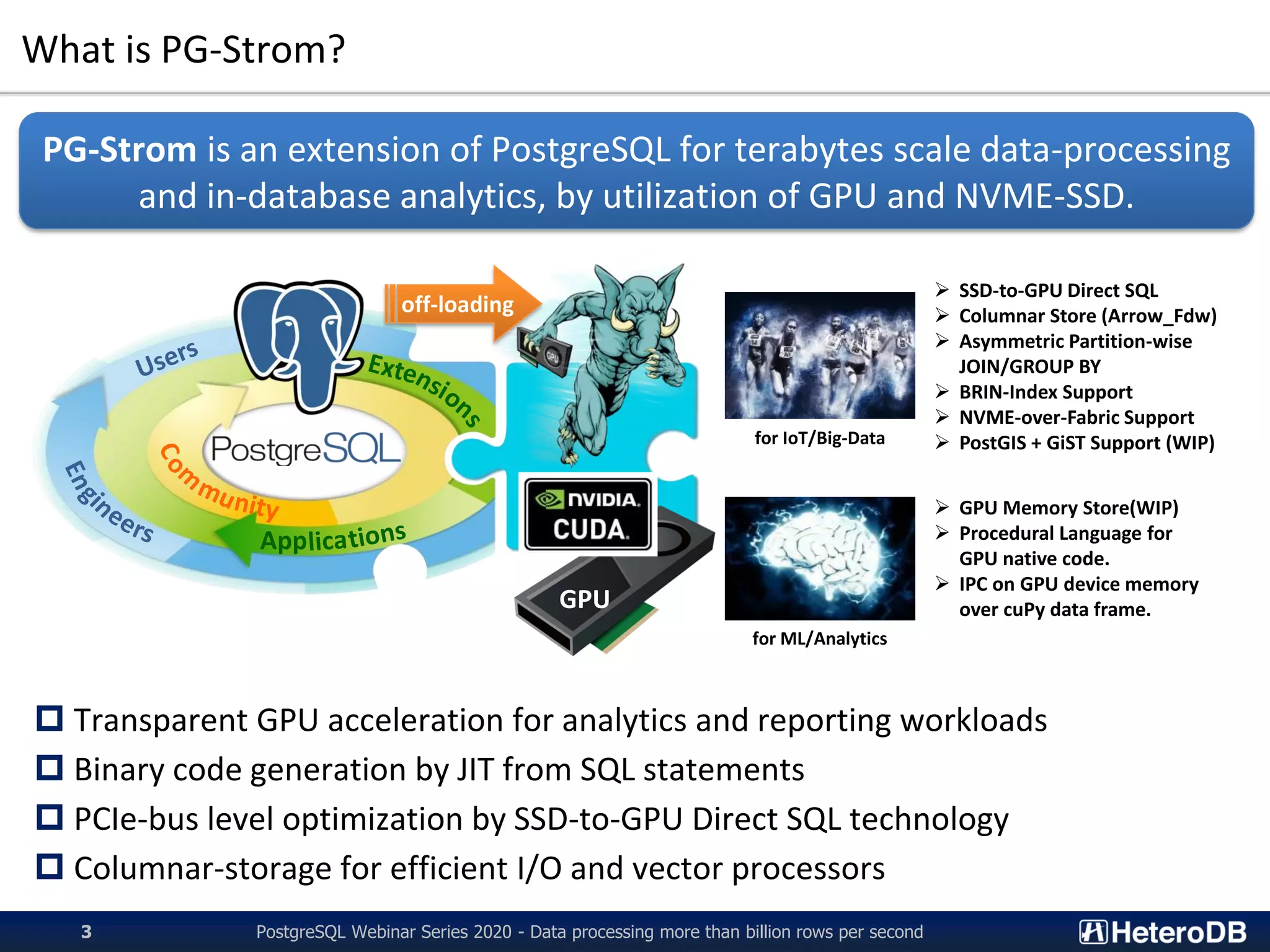 What is PG-Strom?
PostgreSQL Webinar Series 2020 - Data processing more than billion rows per second3
 Transparent GPU acceleration for analytics and reporting workloads
 Binary code generation by JIT from SQL statements
 PCIe-bus level optimization by SSD-to-GPU Direct SQL technology
 Columnar-storage for efficient I/O and vector processors
PG-Strom is an extension of PostgreSQL for terabytes scale data-processing
and in-database analytics, by utilization of GPU and NVME-SSD.
App
GPU
off-loading
for IoT/Big-Data
for ML/Analytics
➢ SSD-to-GPU Direct SQL
➢ Columnar Store (Arrow_Fdw)
➢ Asymmetric Partition-wise
JOIN/GROUP BY
➢ BRIN-Index Support
➢ NVME-over-Fabric Support
➢ PostGIS + GiST Support (WIP)
➢ GPU Memory Store(WIP)
➢ Procedural Language for
GPU native code.
➢ IPC on GPU device memory
over cuPy data frame.
 