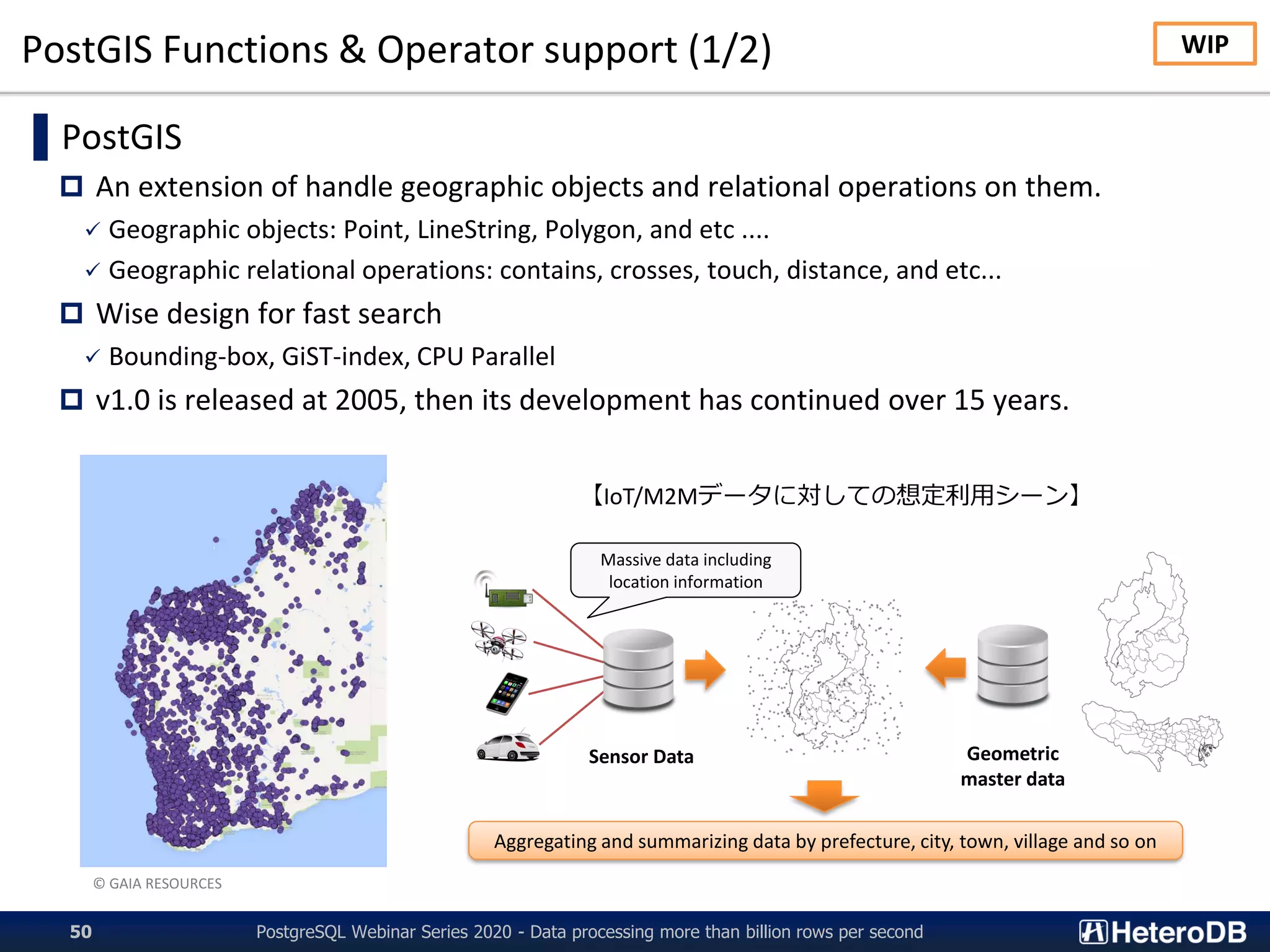 PostGIS Functions & Operator support (1/2)
PostgreSQL Webinar Series 2020 - Data processing more than billion rows per second50
▌PostGIS
 An extension of handle geographic objects and relational operations on them.
✓ Geographic objects: Point, LineString, Polygon, and etc ....
✓ Geographic relational operations: contains, crosses, touch, distance, and etc...
 Wise design for fast search
✓ Bounding-box, GiST-index, CPU Parallel
 v1.0 is released at 2005, then its development has continued over 15 years.
© GAIA RESOURCES
Geometric
master data
Sensor Data
Massive data including
location information
Aggregating and summarizing data by prefecture, city, town, village and so on
【IoT/M2Mデータに対しての想定利用シーン】
WIP
 