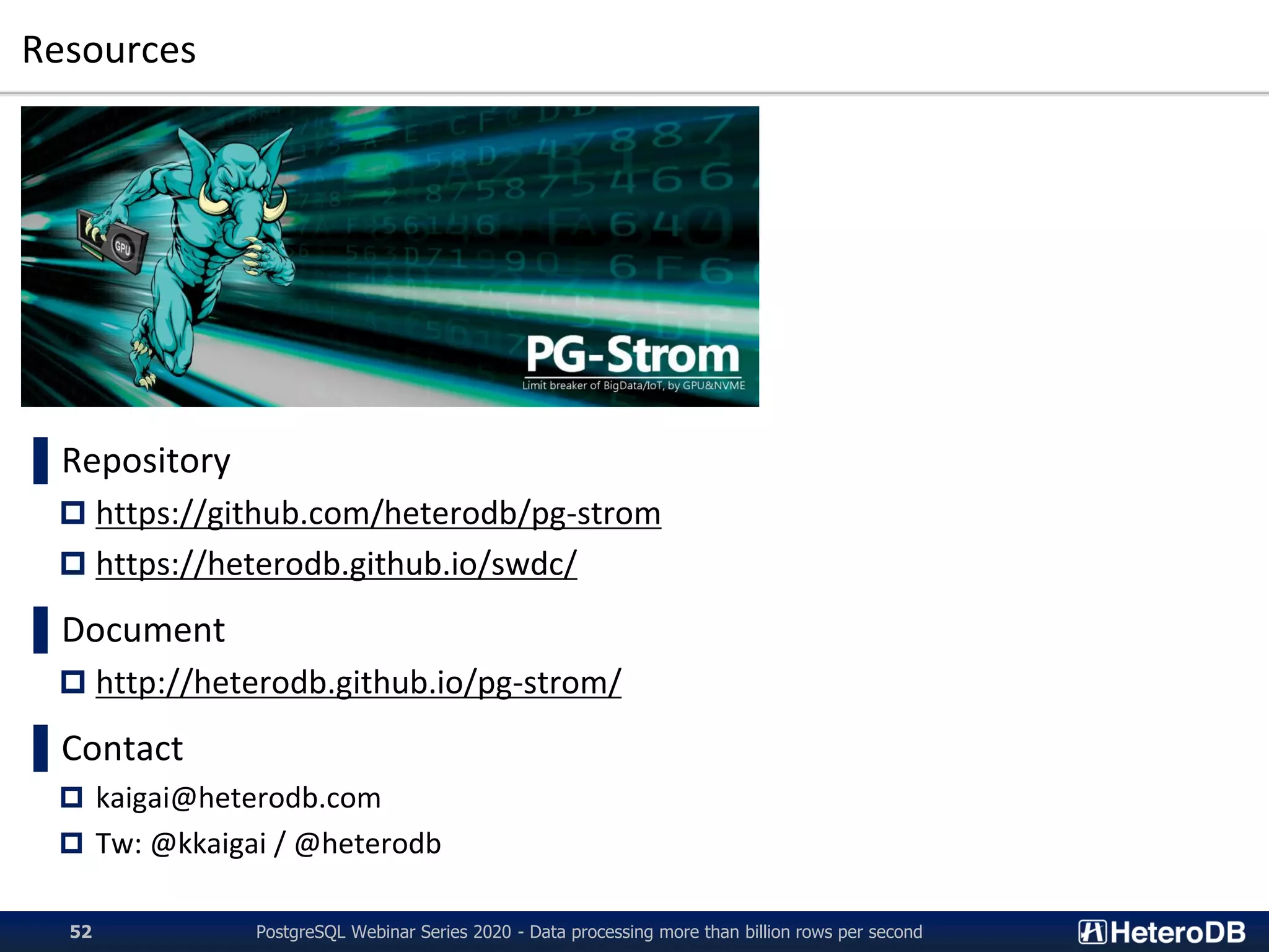 Resources
PostgreSQL Webinar Series 2020 - Data processing more than billion rows per second52
▌Repository
 https://github.com/heterodb/pg-strom
 https://heterodb.github.io/swdc/
▌Document
 http://heterodb.github.io/pg-strom/
▌Contact
 kaigai@heterodb.com
 Tw: @kkaigai / @heterodb
 