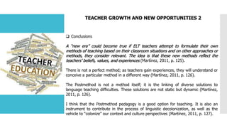 TEACHER GROWTH AND NEW OPPORTUNITIES 2
 Conclusions
A “new era” could become true if ELT teachers attempt to formulate their own
methods of teaching based on their classroom situations and on other approaches or
methods, they consider relevant. The idea is that these new methods reflect the
teachers’ beliefs, values, and experiences (Martínez, 2011, p. 125).
There is not a perfect method; as teachers gain experiences, they will understand or
conceive a particular method in a different way (Martínez, 2011, p. 126).
The Postmethod is not a method itself; it is the linking of diverse solutions to
language teaching difficulties. These solutions are not static but dynamic (Martínez,
2011, p. 126).
I think that the Postmethod pedagogy is a good option for teaching. It is also an
instrument to contribute in the process of linguistic decolonization, as well as the
vehicle to “colonize” our context and culture perspectives (Martínez, 2011, p. 127).
 