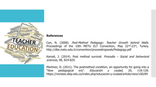 References
Can, N. (2008). Post-Method Pedagogy: Teacher Growth behind Walls.
Proceedings of the 10th METU ELT Convention, May 22nd-23rd, Turkey.
http://dbe.metu.edu.tr/convention/proceedingsweb/Pedagogy.pdf
Kamali, J. (2014). Post method survival. Procedia – Social and behavioral
sciences, 98, 824-829.
Martinez, D. (2011). The postmethod condition, an opportunity for going into a
“New pedagogical era”. Educación y ciudad, 20, 118-128.
https://revistas.idep.edu.co/index.php/educacion-y-ciudad/article/view/100/89
 
