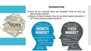 INTRODUCTION
 How do you interpret these two mindsets? What do they say
about teacher growth?
 Based on these mindsets, how do you think teacher education in
ELT should prepare student teachers?
 