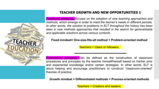 TEACHER GROWTH AND NEW OPPORTUNITIES 1
Traditional pedagogy focuses on the adoption of new teaching approaches and
methods, which emerge in order to meet the learner’s needs in different periods.
In other words, the solution to problems in ELT throughout the history has been
seen in new methods approaches that resulted in the search for generalizable
and applicable solutions across various contexts.
Fixed mindset= One-size-fits-all method + Problem-oriented method
Teachers = Users or followers.
Postmethod pedagogy can be defined as the construction of classroom
procedures and principles by the teacher himself/herself based on his/her prior
and experiential knowledge and/or certain strategies. In other words, ELT is
about helping and encourage practitioners to construct “classroom-oriented”
theories of practice.
Growth mindset = Differentiated methods + Process-oriented methods
Teachers = Creators and leaders.
 